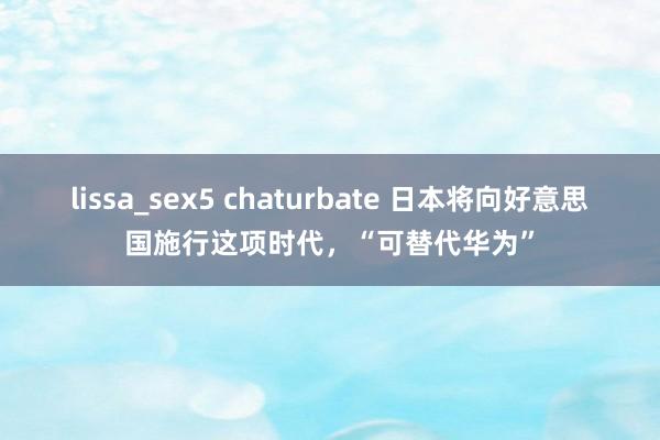 lissa_sex5 chaturbate 日本将向好意思国施行这项时代，“可替代华为”