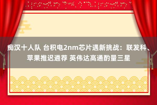 痴汉十人队 台积电2nm芯片遇新挑战：联发科、苹果推迟遴荐 英伟达高通酌量三星