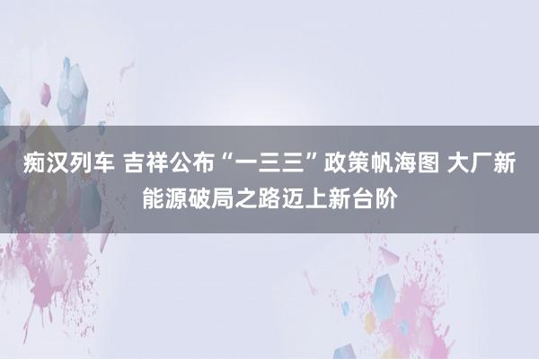 痴汉列车 吉祥公布“一三三”政策帆海图 大厂新能源破局之路迈上新台阶