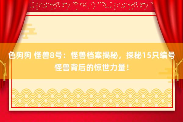 色狗狗 怪兽8号：怪兽档案揭秘，探秘15只编号怪兽背后的惊世力量！