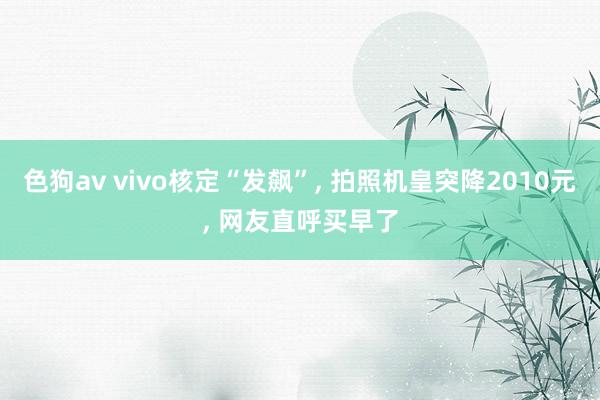 色狗av vivo核定“发飙”， 拍照机皇突降2010元， 网友直呼买早了