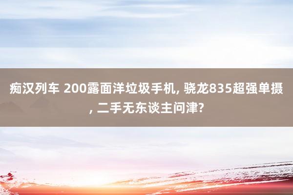 痴汉列车 200露面洋垃圾手机， 骁龙835超强单摄， 二手无东谈主问津?