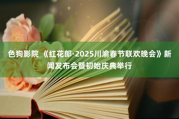 色狗影院 《红花郎·2025川渝春节联欢晚会》新闻发布会暨初始庆典举行