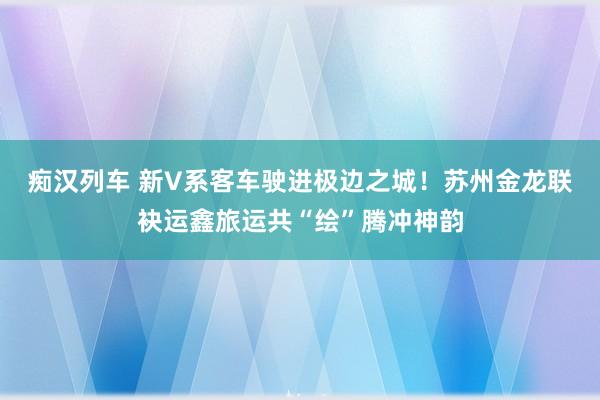 痴汉列车 新V系客车驶进极边之城！苏州金龙联袂运鑫旅运共“绘”腾冲神韵