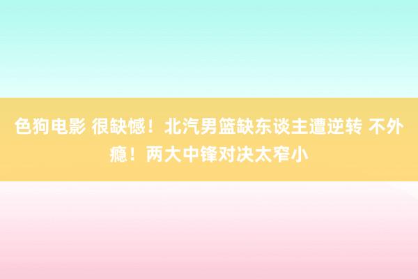 色狗电影 很缺憾！北汽男篮缺东谈主遭逆转 不外瘾！两大中锋对决太窄小