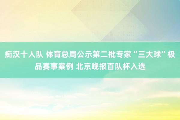 痴汉十人队 体育总局公示第二批专家“三大球”极品赛事案例 北京晚报百队杯入选