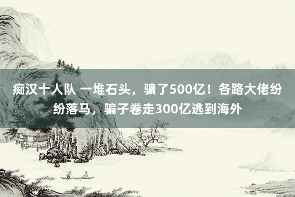 痴汉十人队 一堆石头，骗了500亿！各路大佬纷纷落马，骗子卷走300亿逃到海外