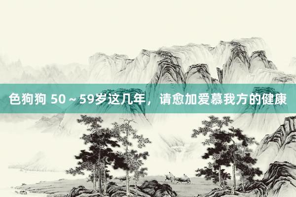 色狗狗 50～59岁这几年，请愈加爱慕我方的健康