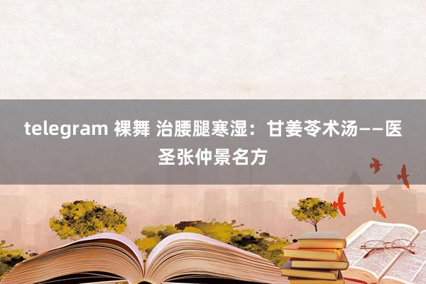 telegram 裸舞 治腰腿寒湿：甘姜苓术汤——医圣张仲景名方