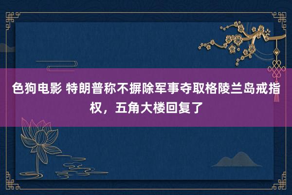 色狗电影 特朗普称不摒除军事夺取格陵兰岛戒指权，五角大楼回复了