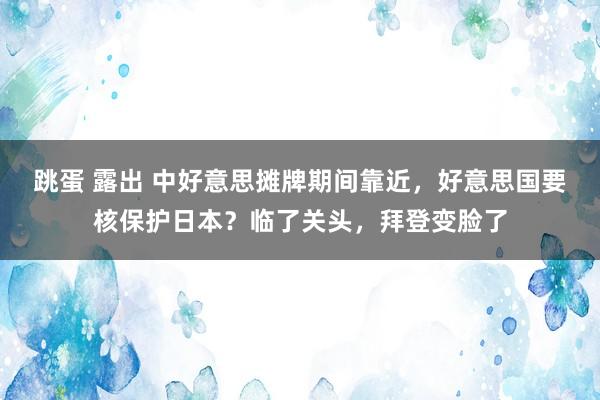 跳蛋 露出 中好意思摊牌期间靠近，好意思国要核保护日本？临了关头，拜登变脸了