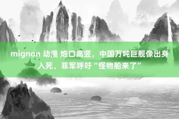 mignon 动漫 炮口高竖，中国万吨巨舰像出身入死，菲军呼吁“怪物船来了”