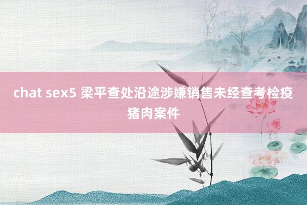 chat sex5 梁平查处沿途涉嫌销售未经查考检疫猪肉案件