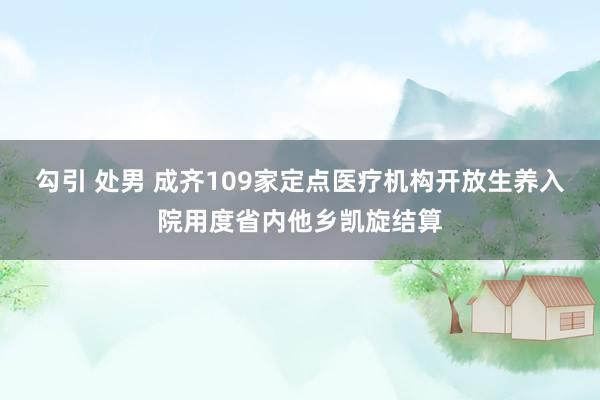 勾引 处男 成齐109家定点医疗机构开放生养入院用度省内他乡凯旋结算