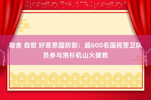 宿舍 自慰 好意思国防部：超600名国民警卫队员参与洛杉矶山火援救