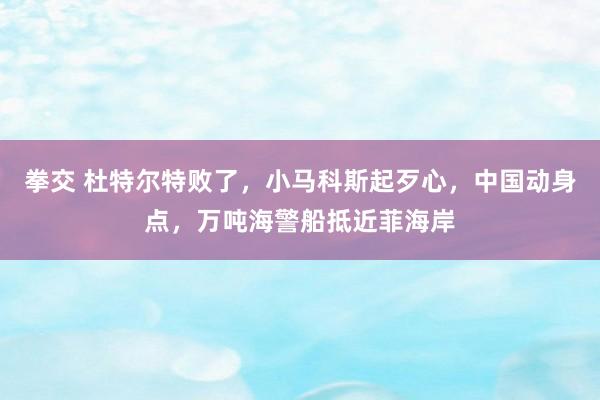 拳交 杜特尔特败了，小马科斯起歹心，中国动身点，万吨海警船抵近菲海岸