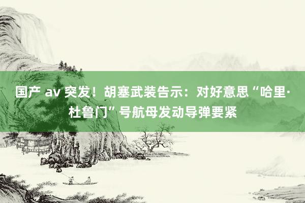 国产 av 突发！胡塞武装告示：对好意思“哈里·杜鲁门”号航母发动导弹要紧