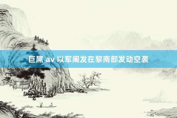 巨屌 av 以军阐发在黎南部发动空袭