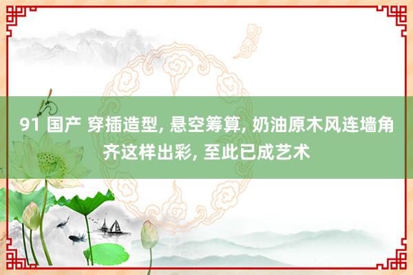 91 国产 穿插造型， 悬空筹算， 奶油原木风连墙角齐这样出彩， 至此已成艺术