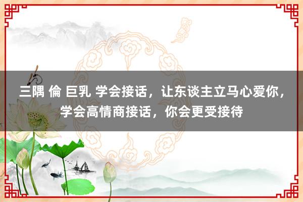 三隅 倫 巨乳 学会接话，让东谈主立马心爱你，学会高情商接话，你会更受接待