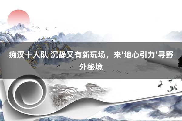 痴汉十人队 沉静又有新玩场，来‘地心引力’寻野外秘境