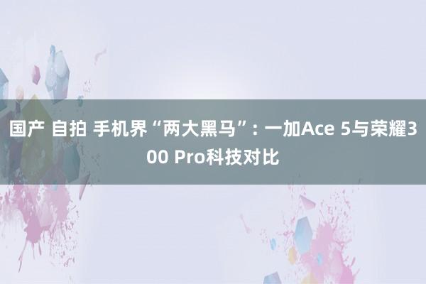 国产 自拍 手机界“两大黑马”: 一加Ace 5与荣耀300 Pro科技对比