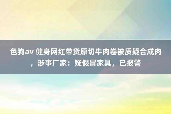 色狗av 健身网红带货原切牛肉卷被质疑合成肉，涉事厂家：疑假冒家具，已报警