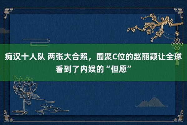 痴汉十人队 两张大合照，围聚C位的赵丽颖让全球看到了内娱的“但愿”