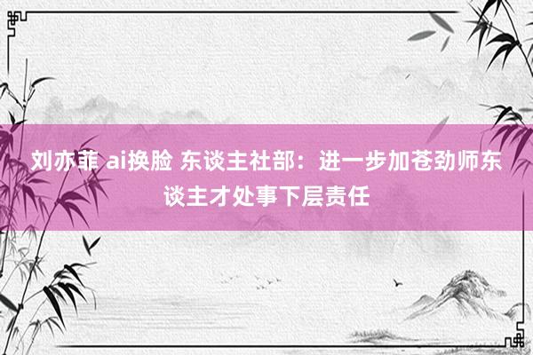 刘亦菲 ai换脸 东谈主社部：进一步加苍劲师东谈主才处事下层责任