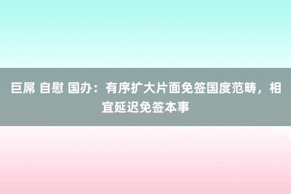 巨屌 自慰 国办：有序扩大片面免签国度范畴，相宜延迟免签本事