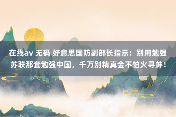 在线av 无码 好意思国防副部长指示：别用勉强苏联那套勉强中国，千万别精真金不怕火寻衅！