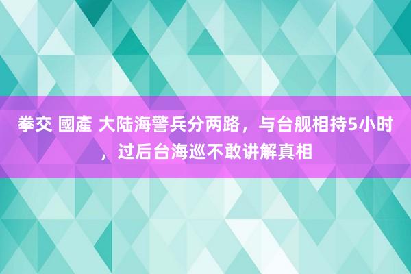 拳交 國產 大陆海警兵分两路，与台舰相持5小时，过后台海巡不敢讲解真相