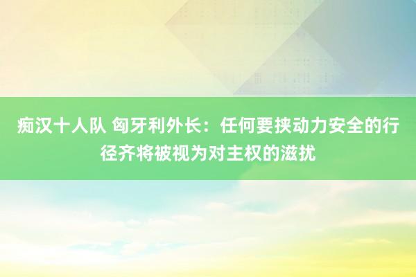 痴汉十人队 匈牙利外长：任何要挟动力安全的行径齐将被视为对主权的滋扰