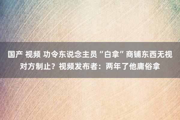 国产 视频 功令东说念主员“白拿”商铺东西无视对方制止？视频发布者：两年了他庸俗拿