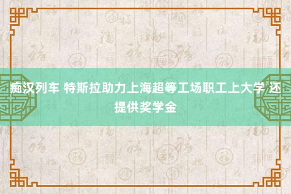 痴汉列车 特斯拉助力上海超等工场职工上大学 还提供奖学金