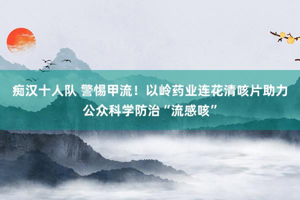 痴汉十人队 警惕甲流！以岭药业连花清咳片助力公众科学防治“流感咳”