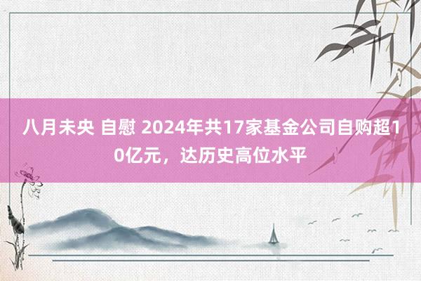 八月未央 自慰 2024年共17家基金公司自购超10亿元，达历史高位水平