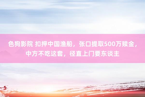 色狗影院 扣押中国渔船，张口提取500万赎金，中方不吃这套，径直上门要东谈主