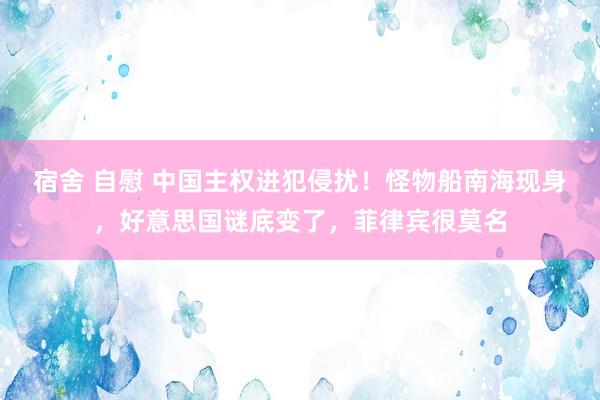 宿舍 自慰 中国主权进犯侵扰！怪物船南海现身，好意思国谜底变了，菲律宾很莫名