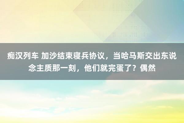 痴汉列车 加沙结束寝兵协议，当哈马斯交出东说念主质那一刻，他们就完蛋了？偶然