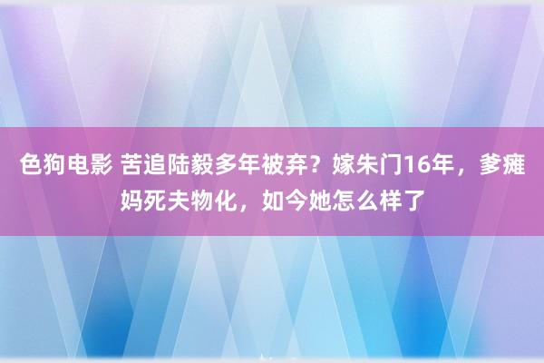 色狗电影 苦追陆毅多年被弃？嫁朱门16年，爹瘫妈死夫物化，如今她怎么样了