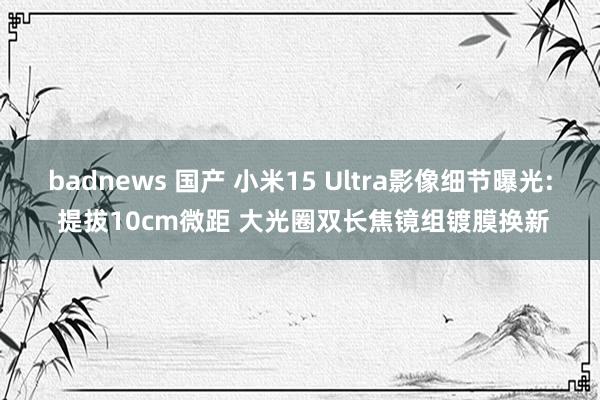 badnews 国产 小米15 Ultra影像细节曝光: 提拔10cm微距 大光圈双长焦镜组镀膜换新