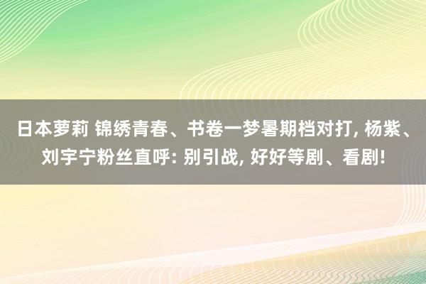 日本萝莉 锦绣青春、书卷一梦暑期档对打, 杨紫、刘宇宁粉丝直呼: 别引战, 好好等剧、看剧!