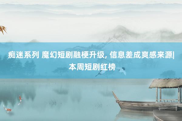 痴迷系列 魔幻短剧融梗升级, 信息差成爽感来源| 本周短剧红榜