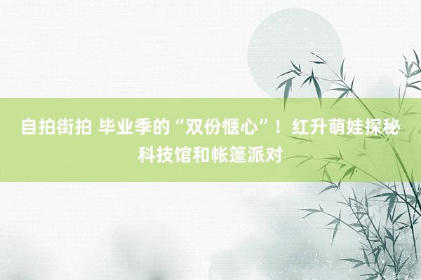 自拍街拍 毕业季的“双份惬心”！红升萌娃探秘科技馆和帐篷派对