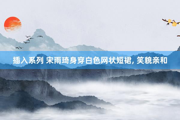 插入系列 宋雨琦身穿白色网状短裙, 笑貌亲和