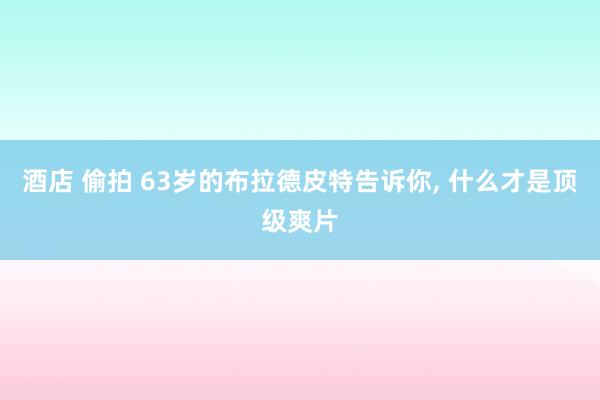 酒店 偷拍 63岁的布拉德皮特告诉你, 什么才是顶级爽片